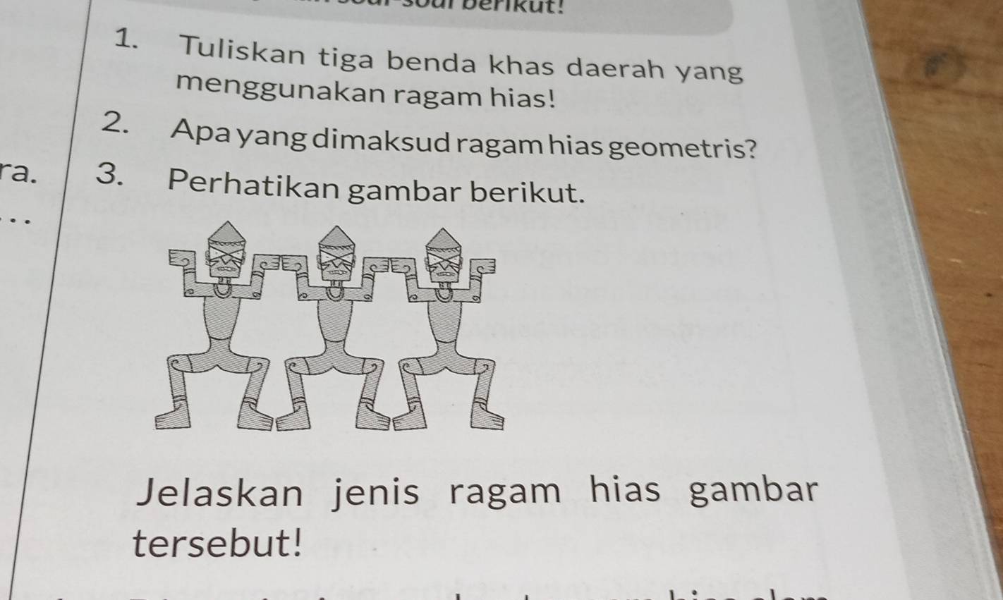 ur berikut! 
1. Tuliskan tiga benda khas daerah yang 
menggunakan ragam hias! 
2. Apa yang dimaksud ragam hias geometris? 
ra. 3. Perhatikan gambar berikut. 
. 
Jelaskan jenis ragam hias gambar 
tersebut!