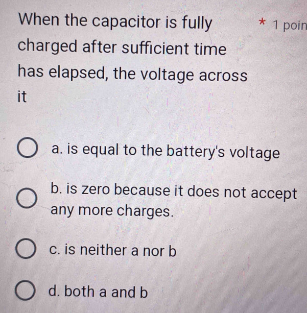 When the capacitor is fully * 1 poin
charged after sufficient time
has elapsed, the voltage across
it
a. is equal to the battery's voltage
b. is zero because it does not accept
any more charges.
c. is neither a nor b
d. both a and b