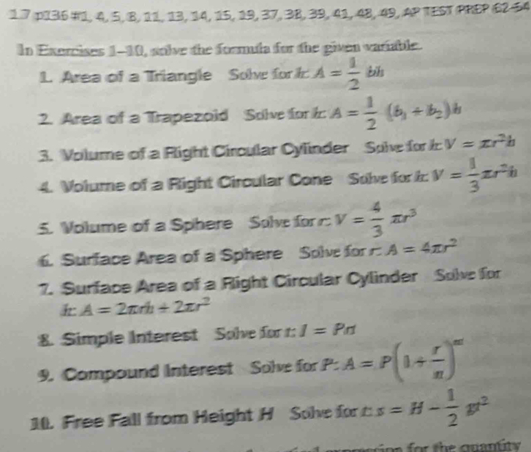 1.7 p136 #1, 4, 5, 8, 11, 13, 14, 15, 19, 37, 3B, 3 9, 41, 48, 49, 497E ST PREP 6254 
In Exercises 1-10, solve the formula for the given variable. 
L. Area of a Triangle Solve for A= 1/2 bh
2. Area of a Trapezold Solve for k A= 1/2 (b_1+b_2)b
3. Volume of a Right Circular Cylinder Solve for V=π r^2h
4. Volume of a Right Circular Cone Solve for k v= 1/3 π r^2h
5. Volume of a Sphere Solve for v= 4/3 π r^3
6. Surface Area of a Sphere Solve for A=4π r^2
7. Surface Area of a Right Circular Cylinder Solve for 
h A=2π rh+2π r^2
8. Simple Interest Solve for r: :1=Prt
9. Compound Interest Solve for P.A=P(1+ r/n )^m'
10. Free Fall from Height H Solve for s=H- 1/2 gt^2
pioa for the quantity .