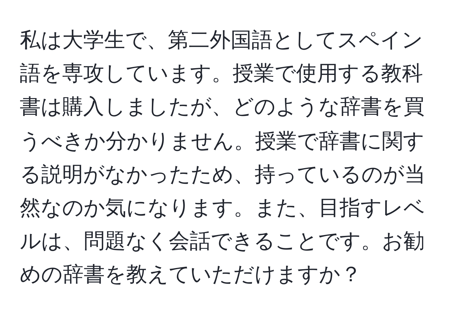 私は大学生で、第二外国語としてスペイン語を専攻しています。授業で使用する教科書は購入しましたが、どのような辞書を買うべきか分かりません。授業で辞書に関する説明がなかったため、持っているのが当然なのか気になります。また、目指すレベルは、問題なく会話できることです。お勧めの辞書を教えていただけますか？