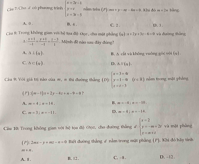 Cu 7: Cho đ có phương trình beginarrayl x=2t-1 y=t z=3t-5endarray. nằm trên (P): :mx+y-nz-4n=0. Khi đó m+2n bằng.
A. 0 . B. 4 . C. 2 . D. 3 .
Câu 8: Trong không gian với hệ tọa độ Oyz , cho mặt phẳng (α) :x+2y+3z-6=0 và đường thắng
A :
 (x+1)/-1 = (y+1)/-1 = (z-3)/1 .  Mệnh đề nào sau đây đúng?
A. △ ⊥ (alpha ). B. A cắt và không vuông góc với (α) .
C. △ ⊂ (alpha ). D. △ parallel (alpha ).
Câu 9: Với giá trị nào của m, n thì đường thẳng (D):beginarrayl x=3+4t y=1-4t z=t-3endarray. ∈ R ) nằm trong mặt phắng
(P):(m-1)x+2y-4z+n-9=0 ?
A. m=4;n=14.
B. m=-4;n=-10.
C. m=3;n=-11.
D. m=4;n=-14.
Câu 10: Trong không gian với hệ tọa độ Oxyz, cho đường thắng d:beginarrayl x=2 y=-m+2t z=n+tendarray. và mặt phẳng
(P):2mx-y+mz-n=0 Biết đường thẳng đ nằm trong mặt phẳng (P). Khi đó hãy tính
m+n.
A. 8 . B. 12 . C. -8 . D. -12 .