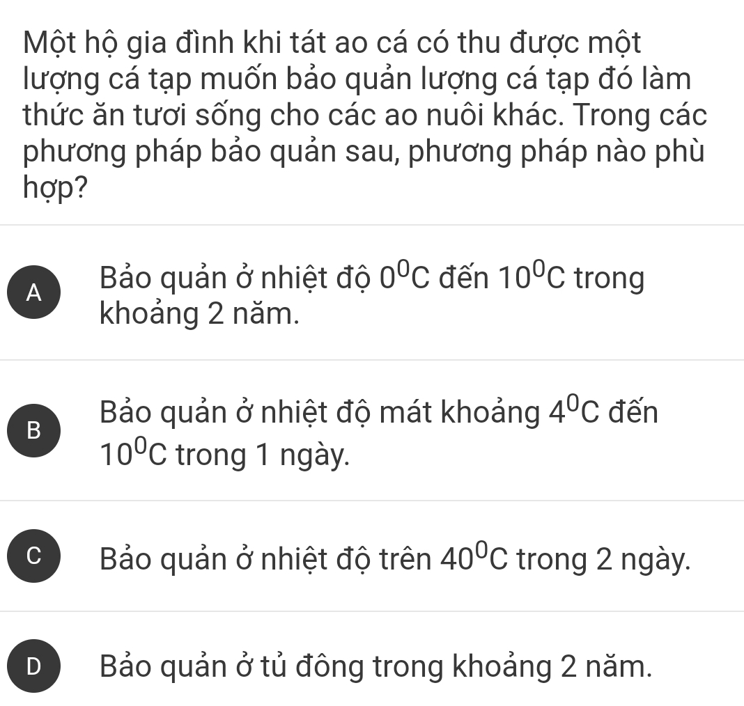 Một hộ gia đình khi tát ao cá có thu được một
lượng cá tạp muốn bảo quản lượng cá tạp đó làm
thức ăn tươi sống cho các ao nuôi khác. Trong các
phương pháp bảo quản sau, phương pháp nào phù
hợp?
A Bảo quản ở nhiệt độ 0^0C đến 10^0C trong
khoảng 2 năm.
B
Bảo quản ở nhiệt độ mát khoảng 4^0C đến
10^0C trong 1 ngày.
C Bảo quản ở nhiệt độ trên 40^0C trong 2 ngày.
D Bảo quản ở tủ đông trong khoảng 2 năm.