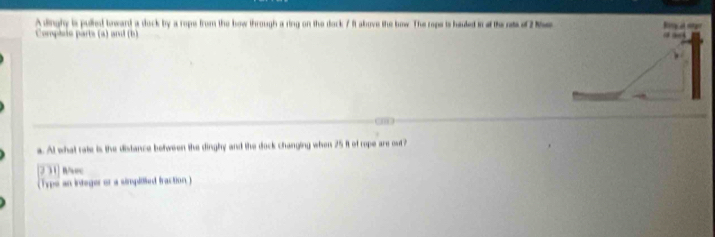 A dinghy is pulled boward a dock by a rope from the bow through a ring on the dock 7 ft above the bow. The rope is hauled in ot the ats of 2 M
Complsie parts (a) and (b) 
a. Al what rate is the distance between the dinghy and the dock changing when 25 it of rope are out ? 
231| R/vec 
(Type an integer or a simpitied fraction)