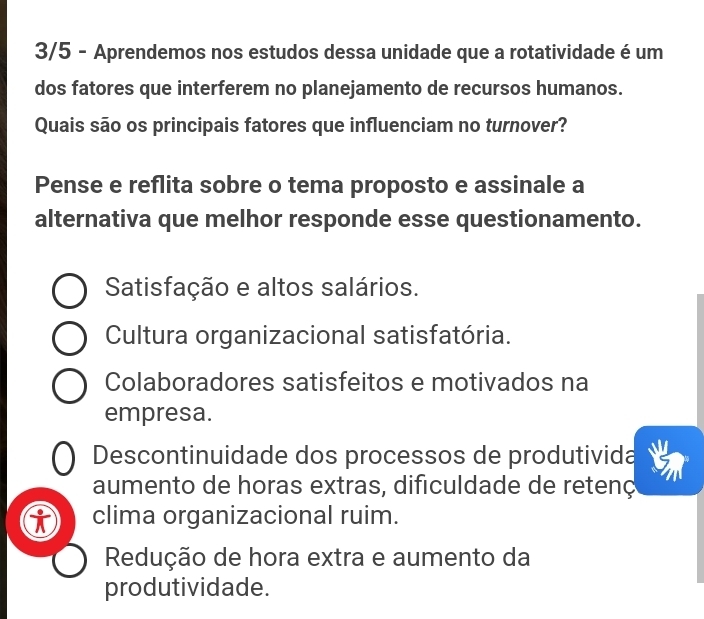 3/5 - Aprendemos nos estudos dessa unidade que a rotatividade é um
dos fatores que interferem no planejamento de recursos humanos.
Quais são os principais fatores que influenciam no turnover?
Pense e reflita sobre o tema proposto e assinale a
alternativa que melhor responde esse questionamento.
Satisfação e altos salários.
Cultura organizacional satisfatória.
Colaboradores satisfeitos e motivados na
empresa.
Descontinuidade dos processos de produtivida
aumento de horas extras, dificuldade de retenç
clima organizacional ruim.
Redução de hora extra e aumento da
produtividade.