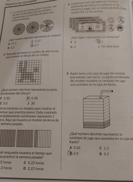 Lindy fue a ver una película. Compr
Práctica de conceptos
1. La mamá de Tammy pidió 3 pizzas. Las palomitas de maíz y un refresco en la
partes sombrpadas de los modelos dulcería y pagó con un billete de $10. Lindy
comió la familia representan la cantidad de pizza que recibió $3.13 de cambio.
¿Qué dígito representa 10 centavos?
¿Qué número decimal representa el modelo?
A 27.0 C 0.27
F 3 H 1
B 2.3 D 2.7
G 2 J No está aquí.
2 Eduardo sombrea un cuadro de decímales
para formar el dibujo de un conejo.
5 Kadie tenía una caja de jugo de naranja
que estaba casi vacía. La parte sombreada
del modelo muestra la cantidad de jugo
que quedaba en la caja de Kadie.
Qué número decimal representa la parte
sombreada del dibujo?
F 0.53 H 0.35
G 3.5 J 35
Anna sombrea un modelo para mostrar el
tiempo que practica piano. Cada cuadrado
ompletamente sombreado representa 1
ora. Aquí se muestra el modelo de Anna de
semana pasada.
Qué número decimal representa la
cantidad de jugo que quedaba en la caja d
Kadie?
A 0.02 C 1.2
rál respuesta muestra el tiempo que B) 2.0 D 0.2
la practicó la semana pasada?
2 horas C 0.22 horas . 2 horas D 2.22 horas