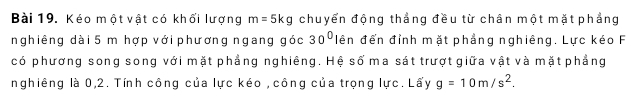 Kéo một vật có khối lượng m=5kg chuyển động thẳng đều từ chân một mặt phẳng 
nghiêng dài 5 m hợp với phương ngang góc 30° lên đến đỉnh mặt phẳng nghiêng. Lực kéo F 
có phương song song với mặt phẳng nghiêng. Hệ số ma sát trượt giữa vật và mặt phẳng 
nghiêng là 0, 2. Tính công của lực kéo , công của trọng lực. Lấy g=10m/s^2.