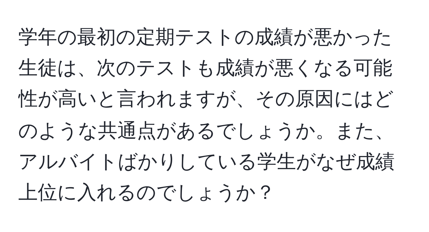 学年の最初の定期テストの成績が悪かった生徒は、次のテストも成績が悪くなる可能性が高いと言われますが、その原因にはどのような共通点があるでしょうか。また、アルバイトばかりしている学生がなぜ成績上位に入れるのでしょうか？