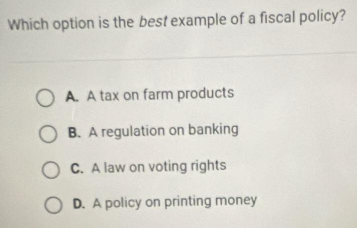 Which option is the best example of a fiscal policy?
A. A tax on farm products
B. A regulation on banking
C. A law on voting rights
D. A policy on printing money