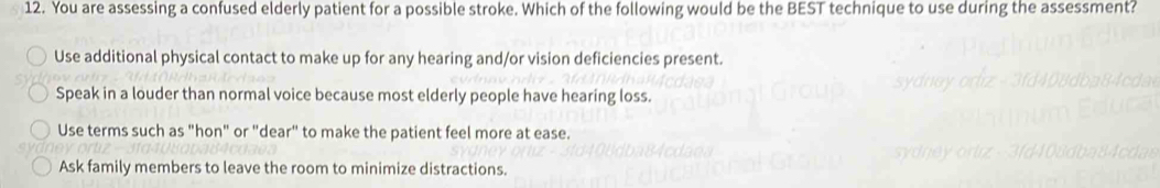 You are assessing a confused elderly patient for a possible stroke. Which of the following would be the BEST technique to use during the assessment?
Use additional physical contact to make up for any hearing and/or vision deficiencies present.
Speak in a louder than normal voice because most elderly people have hearing loss.
Use terms such as "hon" or "dear" to make the patient feel more at ease.
Ask family members to leave the room to minimize distractions.