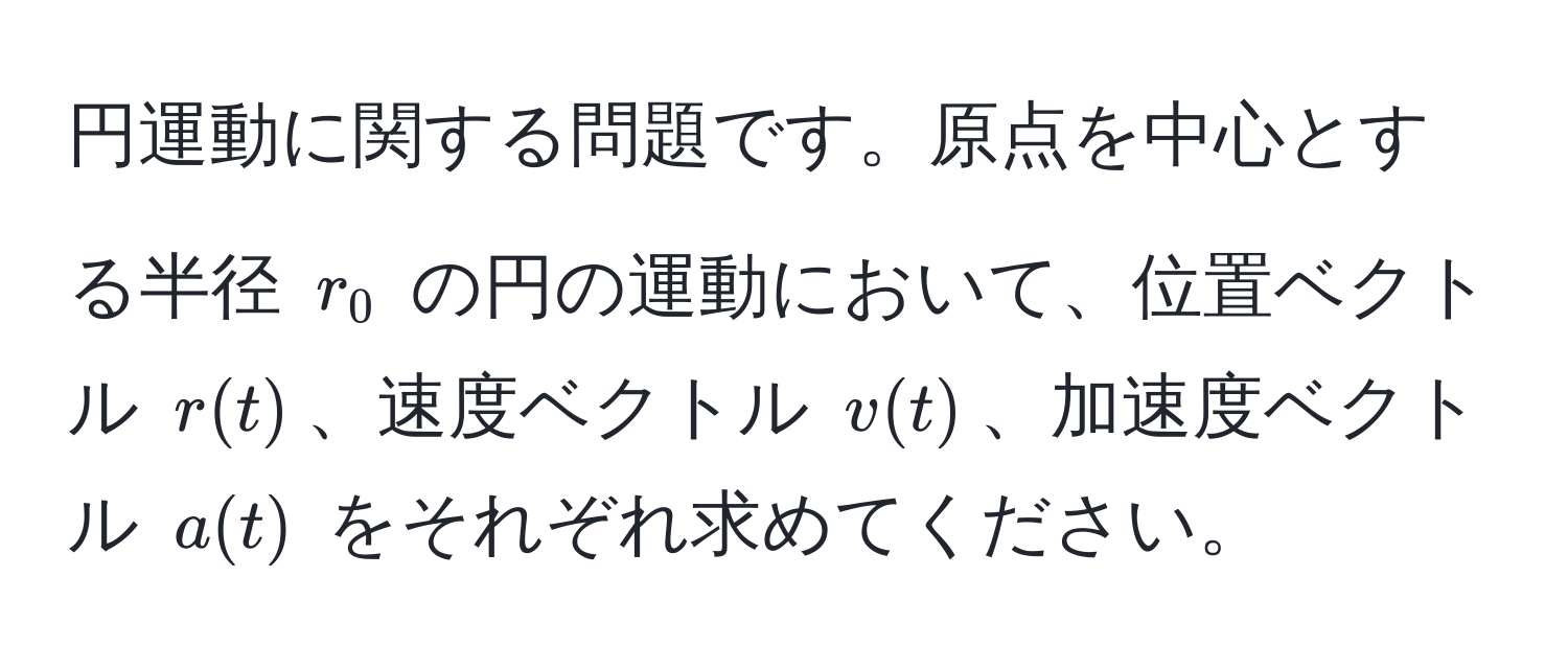 円運動に関する問題です。原点を中心とする半径 $r_0$ の円の運動において、位置ベクトル $r(t)$、速度ベクトル $v(t)$、加速度ベクトル $a(t)$ をそれぞれ求めてください。