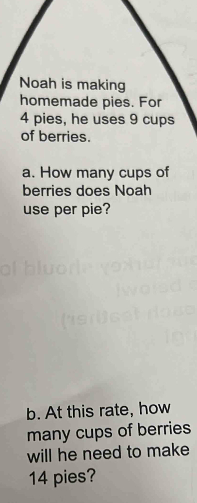 Noah is making 
homemade pies. For
4 pies, he uses 9 cups 
of berries. 
a. How many cups of 
berries does Noah 
use per pie? 
b. At this rate, how 
many cups of berries 
will he need to make
14 pies?