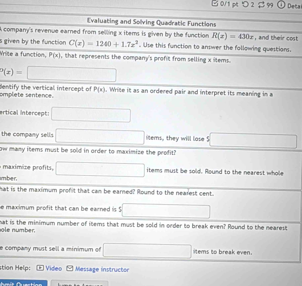 □ 0/1 pt つ2 99 Detai 
Evaluating and Solving Quadratic Functions 
A company's revenue earned from selling x items is given by the function R(x)=430x , and their cost 
s given by the function C(x)=1240+1.7x^2. Use this function to answer the following questions. 
Vrite a function, P(x) , that represents the company's profit from selling x items.
P(x)=□
dentify the vertical intercept of P(x). Write it as an ordered pair and interpret its meaning in a 
omplete sentence. 
ertical Intercept: □ 
the company sells □ items, they will lose $ □
ow many items must be sold in order to maximize the profit? 
maximize profits, □ items must be sold. Round to the nearest whole 
mber. 
hat is the maximum profit that can be earned? Round to the nearest cent. 
e maximum profit that can be earned is $ □
hat is the minimum number of items that must be sold in order to break even? Round to the nearest 
ole number. 
e company must sell a minimum of □ items to break even. 
stion Help: Video Message instructor