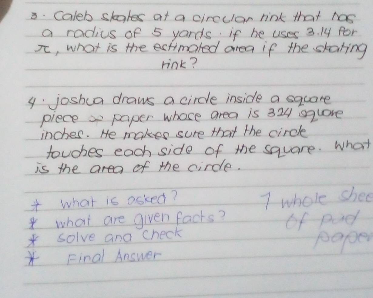 Caleb skales af a circular rink that has 
a radius of 5 yards. if he uses 3. 14 for 
π , what is the ectimated area if the skaring 
rink? 
9. joshua draws a circle inside a square 
pieces paper whose area is 324 sqlore
inches. He makes sure that the circle 
touches each side of the square. What 
is the area of the circle. 
* what is asked? 
7 whole shee 
*what are given facts? 
*solve and check of padl 
paper 
* Final Answer