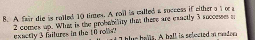 A fair die is rolled 10 times. A roll is called a success if either a 1 or a
2 comes up. What is the probability that there are exactly 3 successes or 
exactly 3 failures in the 10 rolls? 
blue balls. A ball is selected at random