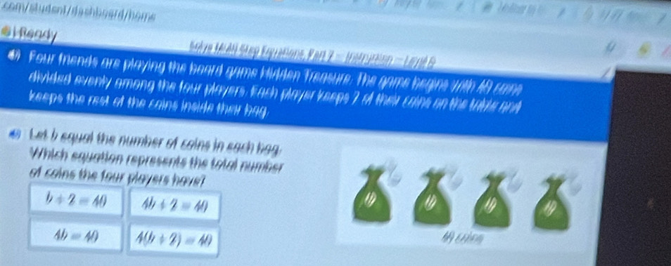 com/aludent/dashboard/homs
€iReady Mre Md Step Esyations, P ar 7 = Instririo = eré
# Four friends are playing the board game bidden Treasure. The game begine with 48 came
divided evenly among the four players. Each player keeps 7 of their cains on the table ant
keeps the rest of the cains inside their bag
Let i equal the number of cains in each bag.
Which equation represents the total number
of cains the four players have?
b/ 2=40 4b+2=40
a 1
4b=40 4(b+2)=40
M com