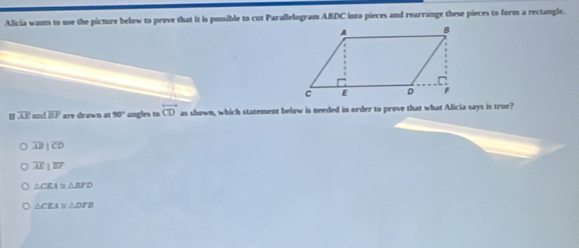 Alicia wants to use the picture below to prove that it is possible to cut Parallelogram ABDC into pieces and rearrange these pieces to form a rectangle.
I overline AE and overline BF are drawn at 90° angles to overleftrightarrow CD as shown, which statement below is needed in order to prove that what Alicia says is true?
0 overline ABparallel overline CD
overline AEparallel overline BF
△ CEA≌ △ BFD
△ CEA≌ △ DFB