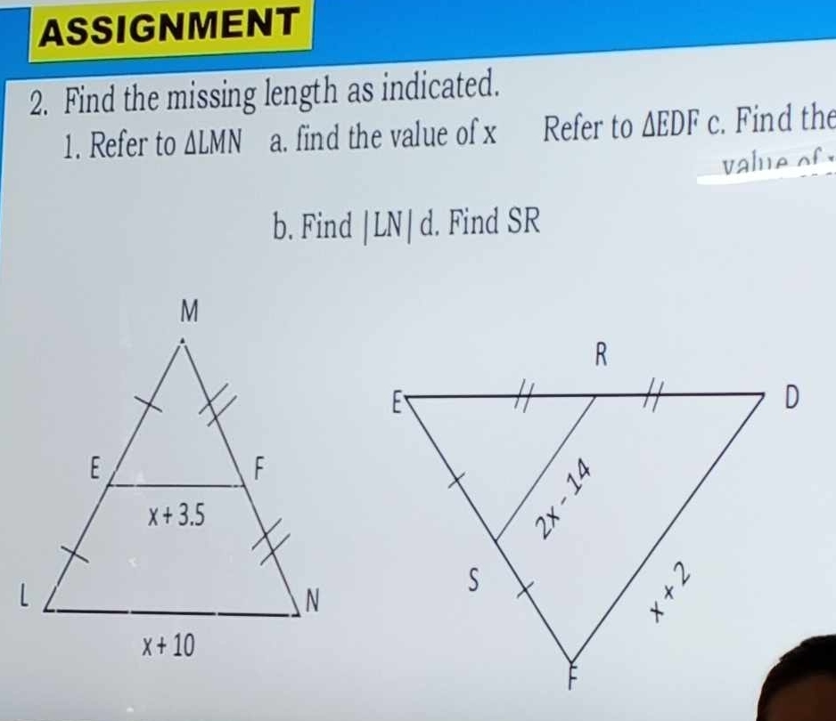 ASSIGNMENT
2. Find the missing length as indicated.
1. Refer to △ LMN a. find the value of x Refer to △ EDFc. Find the
value of 
b. Find |LN|c. Find SR