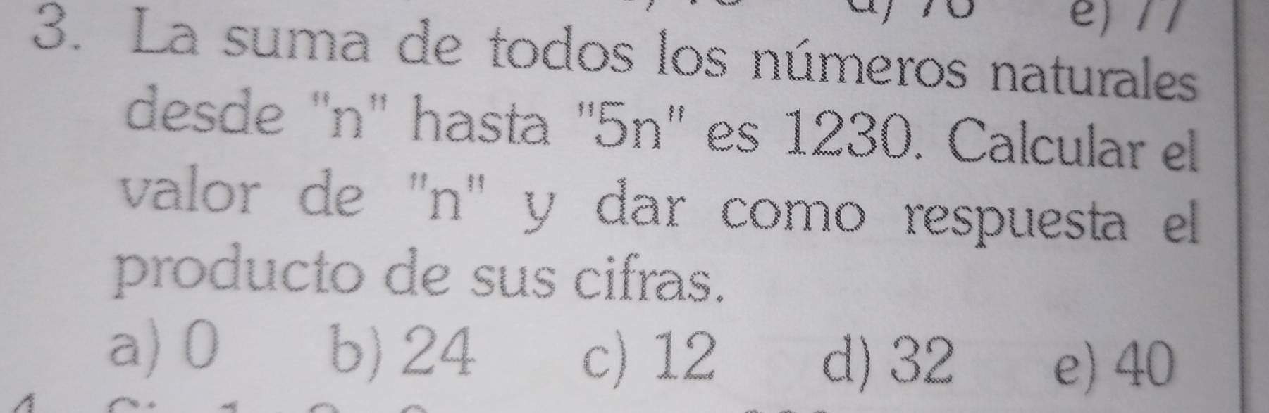 La suma de todos los números naturales
desde "n' hasta ' 5n ' es 1230. Calcular el
valor de ''n' y dar como respuesta el
producto de sus cifras.
a) 0 b) 24 c) 12
d) 32 e) 40