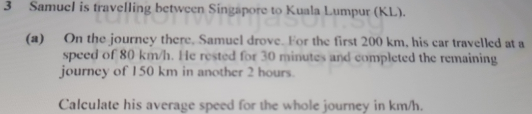 Samuel is travelling between Singapore to Kuala Lumpur (KL). 
(a) On the journey there. Samuel drove. For the first 200 km, his car travelled at a 
speed of 80 km/h. He rested for 30 minutes and completed the remaining 
journey of 150 km in another 2 hours. 
Calculate his average speed for the whole journey in km/h.