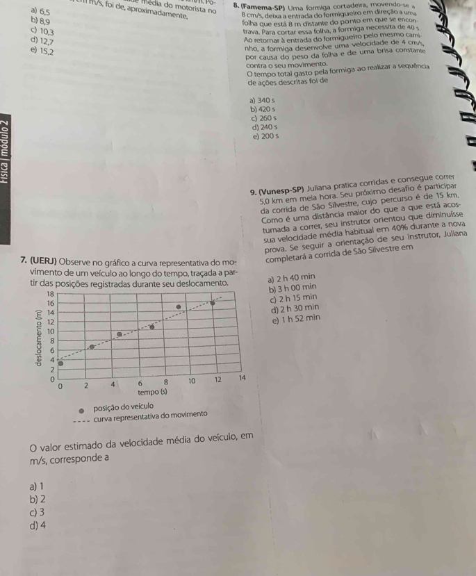 (Famema-SP) Uma formiga cortadeira, movendo-se a
e média do motorista no
a) 6,5
I l/s, foi de, aproximadamente,
8 cm/s, deixa a entrada do formigueiro em direção a uma
b) 8,9
folha que está 8 m distante do ponto em que se encon
c) 10,3
trava. Para cortar essa folha, a formiga necessita de 40 s
d) 12,7
Ao retornar à entrada do formigueiro pelo mesmo cami
e) 15,2
nho, a formiga desenvolve uma velocidade de 4 cr/s,
por causa do peso da folha e de uma brisa constante
contra o seu movimento.
O tempo total gasto pela formiga ao realizar a sequência
de ações descritas foi de
a) 340 s
b) 420 s
c) 260 s
d) 240 s
e) 200 s
9. (Vunesp-SP) Juliana pratica corridas e consegue correr
5,0 km em mela hora. Seu próximo desafio é participar
da corrida de São Silvestre, cujo percurso é de 15 km.
Como é uma distância maior do que a que está acos-
tumada a correr, seu instrutor orientou que diminuísse
sua velocidade média habitual em 40% durante a nova
prova. Se seguir a orientação de seu instrutor, Juliana
7. (UERJ) Observe no gráfico a curva representativa do mo- completará a corrida de São Silvestre em
vimento de um veículo ao longo do tempo, traçada a par-
tir das posições registradas durante seu deslocamento.
a) 2 h 40 min
18
14 b) 3 h 00 min
16
12 c) 2 h 15 min
d) 2 h 30 min
e) 1 h 52 min
E 10
8
6
4
2
0
0 2 4 6 8 10 12 14
tempo (s)
posição do veículo
curva representativa do movimento
O valor estimado da velocidade média do veículo, em
m/s, corresponde a
a) 1
b) 2
c) 3
d) 4