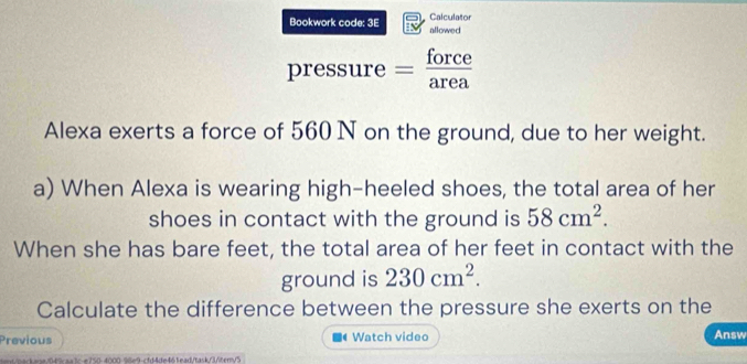 Calculator 
Bookwork code: 3E allowed 
pressure = force 
Alexa exerts a force of 560 N on the ground, due to her weight. 
a) When Alexa is wearing high-heeled shoes, the total area of her 
shoes in contact with the ground is 58cm^2. 
When she has bare feet, the total area of her feet in contact with the 
ground is 230cm^2. 
Calculate the difference between the pressure she exerts on the 
Previous Watch video Answ 
te049aa1ce750-4000-98e9-cfd4de461ead/task/376cm/5