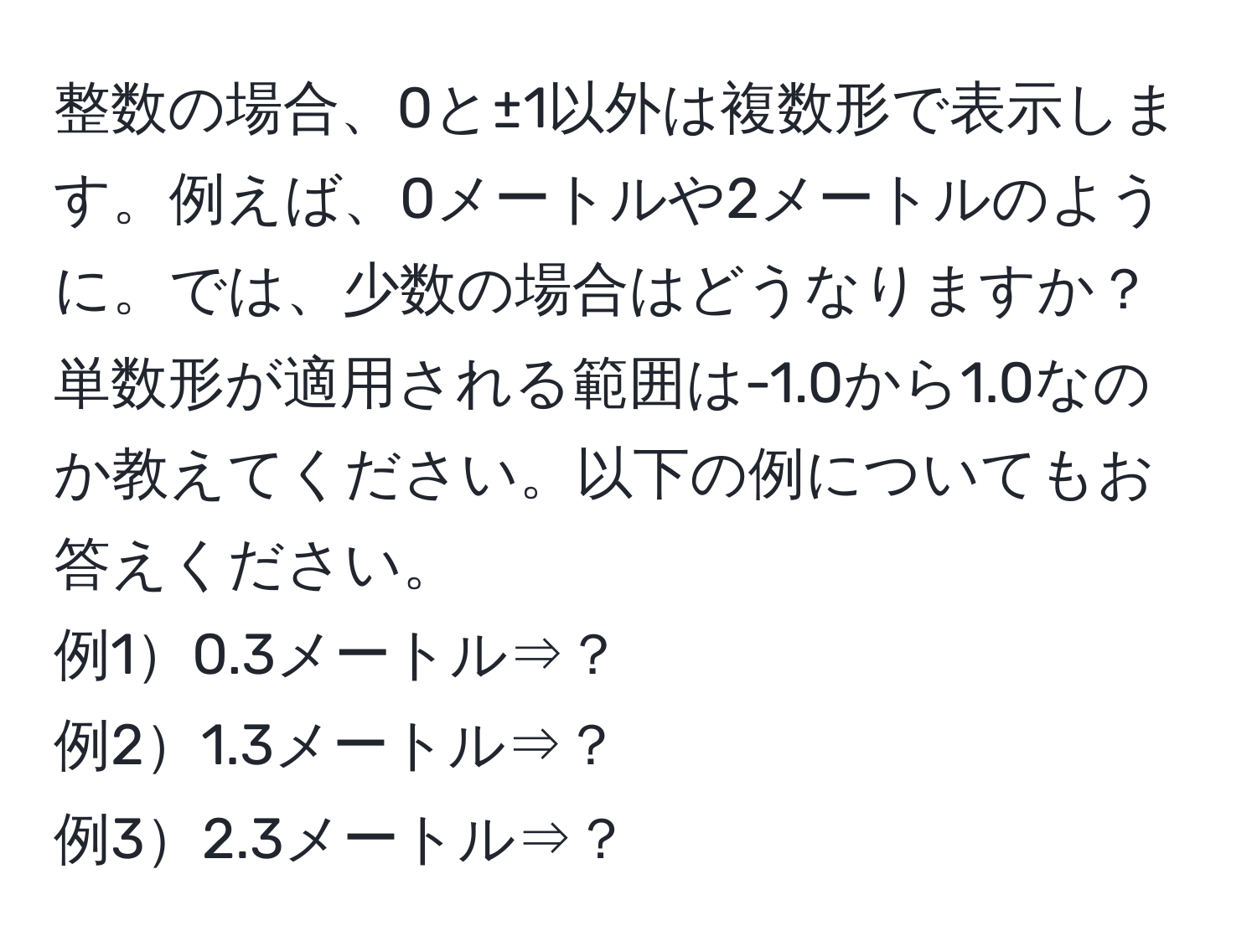 整数の場合、0と±1以外は複数形で表示します。例えば、0メートルや2メートルのように。では、少数の場合はどうなりますか？単数形が適用される範囲は-1.0から1.0なのか教えてください。以下の例についてもお答えください。  
例10.3メートル⇒？  
例21.3メートル⇒？  
例32.3メートル⇒？