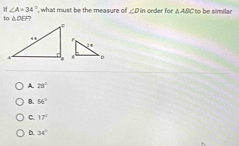 If ∠ A=34° , what must be the measure of ∠ D in order for △ ABC to be similar
to △ DEF
A. 28°
B. 56°
C. 17°
D. 34°