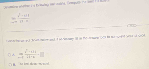 Determine whether the following limit exists. Compute the limit if it exists
limlimits _xto 21 (x^2-441)/21-x 
Select the correct choice below and, if necessary, fill in the answer box to complete your choice.
A. limlimits _xto 21 (x^2-441)/21-x =□
B. The limit does not exist.