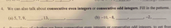 We can also talk about consecutive even integers or consecutive odd integers. Fill in the patterns. 
(a) 5, 7, 9. _, 13, __(b) -10, -8, __, -2,_ 
have consecutive exen inteeers or consecstive odd inteners, to get from