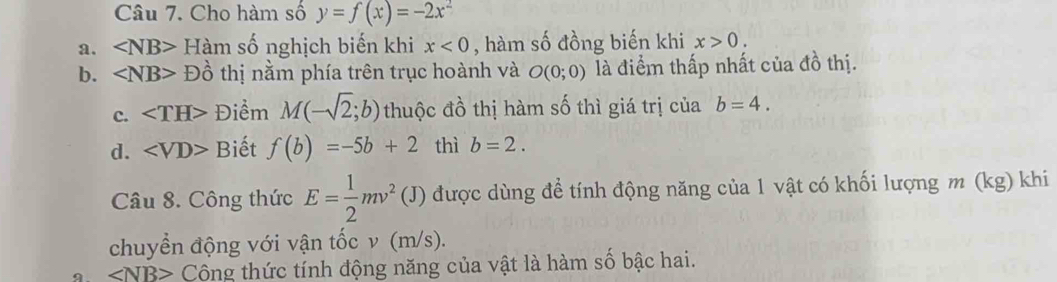 Cho hàm số y=f(x)=-2x^2
a. ∠ NB> Hàm : số nghịch biến khi x<0</tex> , hàm số đồng biến khi x>0. 
b. ∠ NB> D Đồ thị nằm phía trên trục hoành và O(0;0) là điểm thấp nhất của đồ thị. 
c. ∠ TH> Điểm M(-sqrt(2);b) thuộc đồ thị hàm số thì giá trị của b=4. 
d. ∠ VD> Biết f(b)=-5b+2 thì b=2. 
Câu 8. Công thức E= 1/2 mv^2(J) được dùng để tính động năng của 1 vật có khối lượng m (kg) khi 
chuyển động với vận tốc v (m/s).
∠ NB> Công thức tính động năng của vật là hàm số bậc hai.