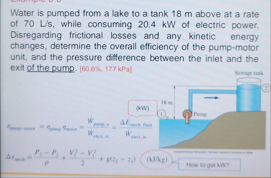 Water is pumped from a lake to a tank 18 m above at a rate 
of 70 L/s, while consuming 20.4 kW of electric power. 
Disregarding frictional losses and any kinetic energy 
changes, determine the overall efficiency of the pump-motor 
unit, and the pressure difference between the inlet and the 
exit of the pump. [ 60.6%, 177 kPa ] Storage tank
18 m
(kW)
eta _peag-modix=eta _pungeta _modis=frac W_pangagW_electin=frac △ E_moEh,flusdW_electin 1 
Pump 
== M=
△ e_mech=frac P_2-P_1rho +frac (V_2)^2-V_1^22+g(z_2-z_1) (kJ/kg) How to get kW?