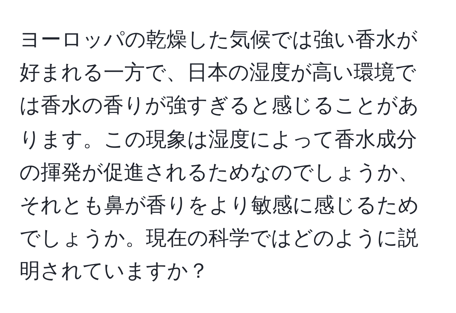 ヨーロッパの乾燥した気候では強い香水が好まれる一方で、日本の湿度が高い環境では香水の香りが強すぎると感じることがあります。この現象は湿度によって香水成分の揮発が促進されるためなのでしょうか、それとも鼻が香りをより敏感に感じるためでしょうか。現在の科学ではどのように説明されていますか？