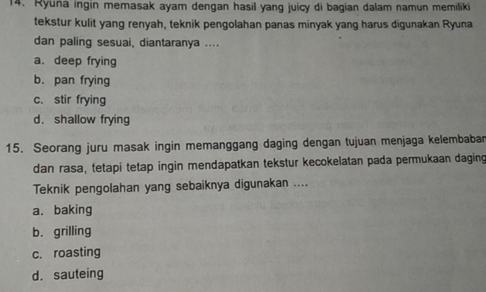 Ryuna ingin memasak ayam dengan hasil yang juicy di bagian dalam namun memiliki
tekstur kulit yang renyah, teknik pengolahan panas minyak yang harus digunakan Ryuna
dan paling sesuai, diantaranya ....
a. deep frying
b. pan frying
c. stir frying
d. shallow frying
15. Seorang juru masak ingin memanggang daging dengan tujuan menjaga kelembabar
dan rasa, tetapi tetap ingin mendapatkan tekstur kecokelatan pada permukaan daging
Teknik pengolahan yang sebaiknya digunakan ....
a. baking
b. grilling
c. roasting
d. sauteing