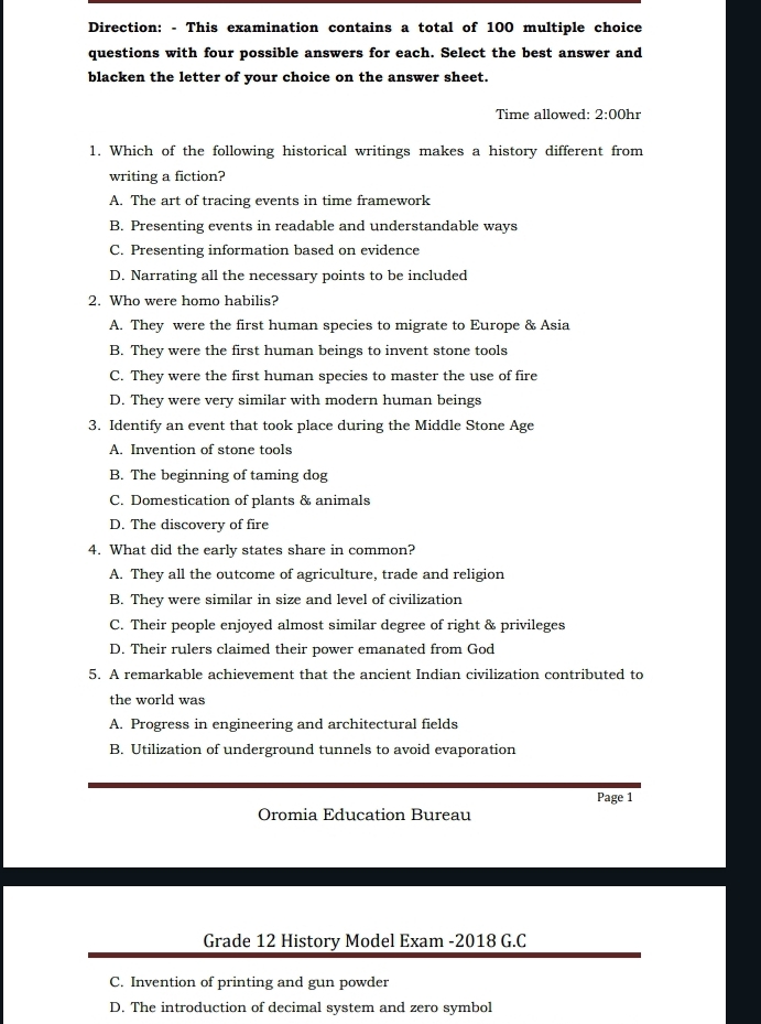 Direction: - This examination contains a total of 100 multiple choice
questions with four possible answers for each. Select the best answer and
blacken the letter of your choice on the answer sheet.
Time allowed: 2:00hr 
1. Which of the following historical writings makes a history different from
writing a fiction?
A. The art of tracing events in time framework
B. Presenting events in readable and understandable ways
C. Presenting information based on evidence
D. Narrating all the necessary points to be included
2. Who were homo habilis?
A. They were the first human species to migrate to Europe & Asia
B. They were the first human beings to invent stone tools
C. They were the first human species to master the use of fire
D. They were very similar with modern human beings
3. Identify an event that took place during the Middle Stone Age
A. Invention of stone tools
B. The beginning of taming dog
C. Domestication of plants & animals
D. The discovery of fire
4. What did the early states share in common?
A. They all the outcome of agriculture, trade and religion
B. They were similar in size and level of civilization
C. Their people enjoyed almost similar degree of right & privileges
D. Their rulers claimed their power emanated from God
5. A remarkable achievement that the ancient Indian civilization contributed to
the world was
A. Progress in engineering and architectural fields
B. Utilization of underground tunnels to avoid evaporation
Page 1
Oromia Education Bureau
Grade 12 History Model Exam -2018 G.C
C. Invention of printing and gun powder
D. The introduction of decimal system and zero symbol