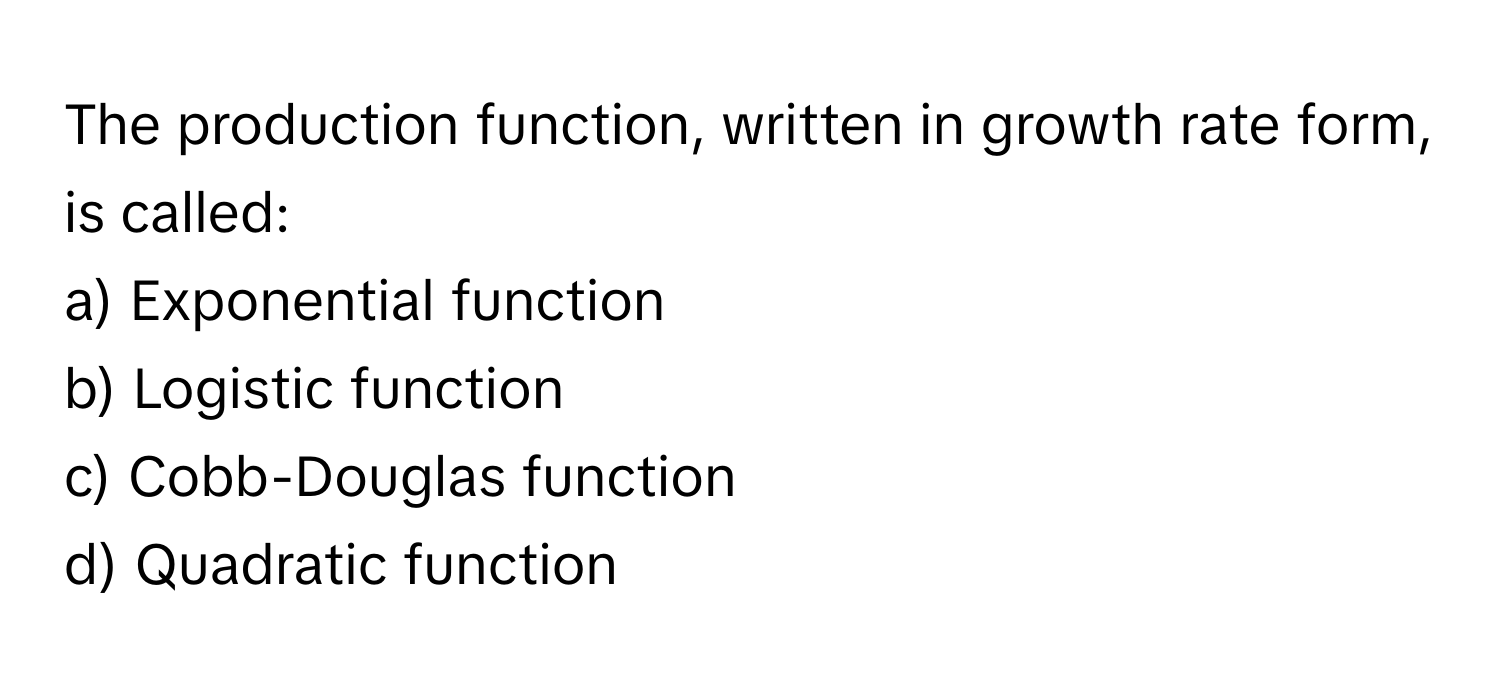 The production function, written in growth rate form, is called:

a) Exponential function 
b) Logistic function 
c) Cobb-Douglas function 
d) Quadratic function