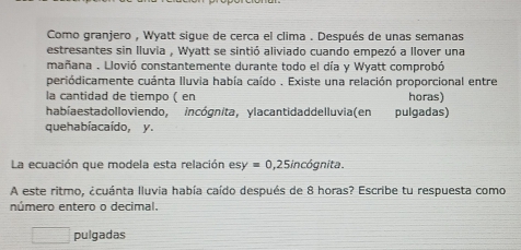 Como granjero , Wyatt sigue de cerca el clima . Después de unas semanas
estresantes sin lluvia , Wyatt se sintió aliviado cuando empezó a llover una
mañana . Llovió constantemente durante todo el día y Wyatt comprobó
periódicamente cuánta Iluvia había caído . Existe una relación proporcional entre
la cantidad de tiempo ( en horas)
habíaestadolloviendo, incógnita, ylacantidaddelluvia(en pulgadas)
quehabía caído, y.
La ecuación que modela esta relación esy=0,25inc6gnita. 
A este ritmo, ¿cuánta Iluvia había caído después de 8 horas? Escribe tu respuesta como
número entero o decimal.
□ pulgadas