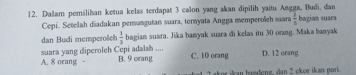 Dalam pemilihan ketua kelas terdapat 3 calon yang akan dipilih yaitu Angga, Budi, dan
Cepi. Setelah diadakan pemungutan suara, ternyata Angga memperoleh suara  2/5  bagian suara
dan Budi memperoleh  1/3  bagian suara. Jika banyak suara di kelas itu 30 orang. Maka banyak
suara yang diperoleh Cepi adalah ....
A. 8 orang B. 9 orang
C. 10 orang D. 12 orang
2 ekor ikan bandeng, dan 2 ekor ikan pari.