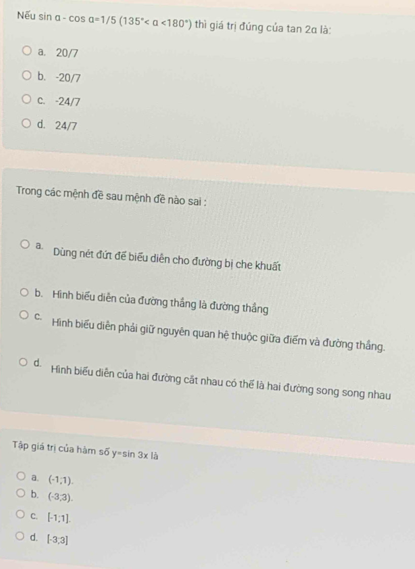 Nếu sin alpha -cos alpha =1/5(135° <180°) thì giá trị đúng của tan 2alpha là:
a. 20/7
b. -20/7
c. -24/7
d. 24/7
Trong các mệnh đề sau mệnh đề nào sai :
a. Dùng nét đứt để biểu diễn cho đường bị che khuất
b. Hình biểu diễn của đường thắng là đường thẳng
Hình biểu diễn phải giữ nguyên quan hệ thuộc giữa điểm và đường thắng.
d. Hình biểu diễn của hai đường cắt nhau có thể là hai đường song song nhau
Tập giá trị của hàm số y=sin 3x là
a. (-1,1).
b. (-3,3).
C. [-1;1].
d. [-3;3]