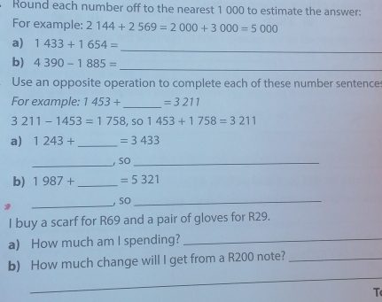 Round each number off to the nearest 1 000 to estimate the answer: 
For example: 2144+2569=2000+3000=5000
_ 
a) 1433+1654=
b) 4390-1885=
_ 
Use an opposite operation to complete each of these number sentences 
For example: 1453+ _  =3211
3211-1453=1758, so1453+1758=3211
a) 1243+ _  =3433
_, So_ 
b) 1987+ _  =5321
_, So_ 
I buy a scarf for R69 and a pair of gloves for R29. 
a) How much am I spending?_ 
_ 
b) How much change will I get from a R200 note?_ 
T