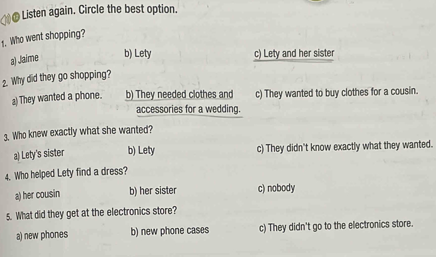 € Listen again. Circle the best option.
1. Who went shopping?
a) Jaime
b) Lety c) Lety and her sister
2. Why did they go shopping?
a) They wanted a phone. b) They needed clothes and c) They wanted to buy clothes for a cousin.
accessories for a wedding.
3. Who knew exactly what she wanted?
a) Lety's sister c) They didn't know exactly what they wanted.
b) Lety
4. Who helped Lety find a dress?
a) her cousin b) her sister c) nobody
5. What did they get at the electronics store?
a) new phones b) new phone cases c) They didn't go to the electronics store.