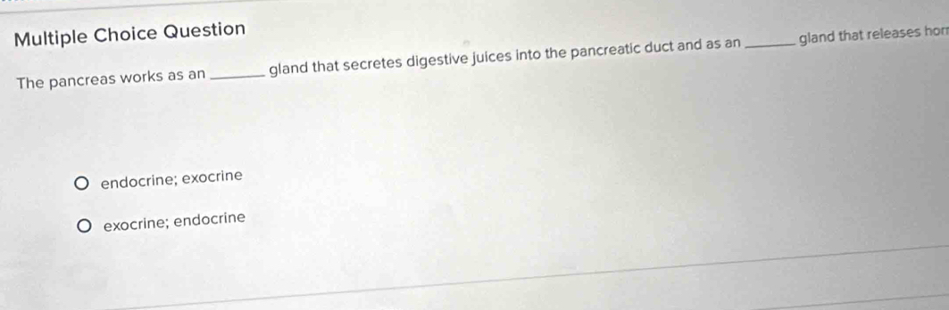 Question
The pancreas works as an _gland that secretes digestive juices into the pancreatic duct and as an _gland that releases hor
endocrine; exocrine
exocrine; endocrine