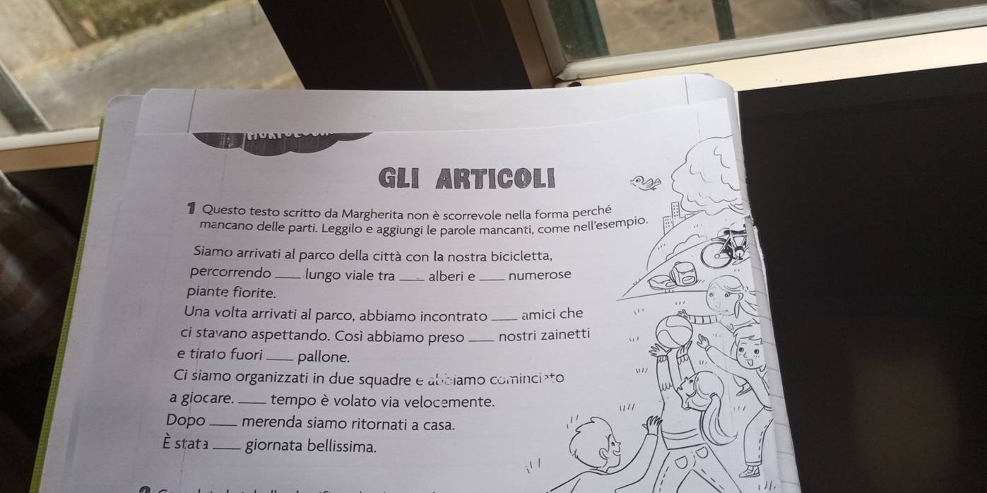 GLI ARTICOLI 
Questo testo scritto da Margherita non è scorrevole nella forma perché 
mancano delle parti. Leggilo e aggiungi le parole mancanti, come nell'esempio. 
Siamo arrivati al parco della città con la nostra bicicletta, 
percorrendo_ lungo viale tra _alberi e_ numerose 
piante fiorite. 
Una volta arrivati al parco, abbiamo incontrato _amici che 
ci stavano aspettando. Cosí abbiamo preso _nostri zainetti 
e tirato fuori _pallone. 
Ci siamo organizzati in due squadre e abbiamo comincișto 
a giocare. _tempo è volato via velocemente. 
Dopo _merenda siamo ritornati a casa. 
è stata _giornata bellissima.