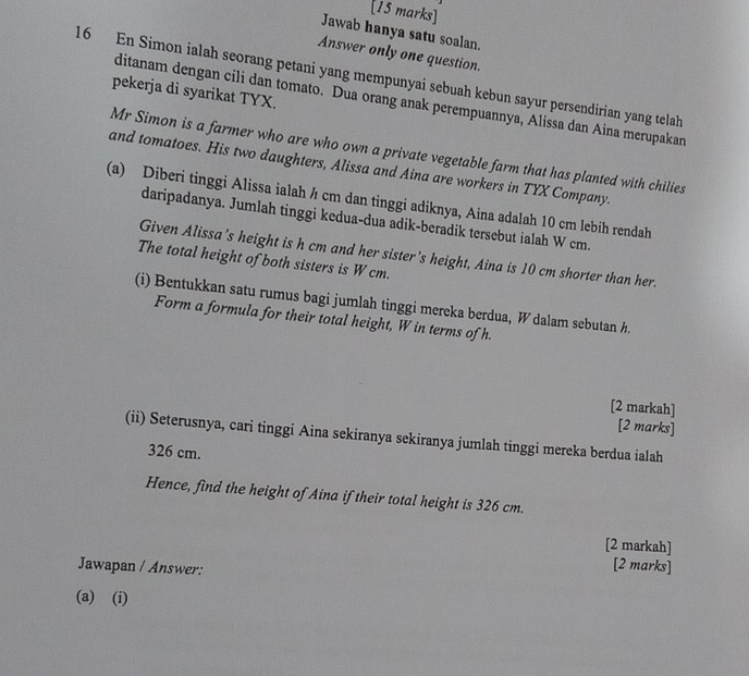 Jawab hanya satu soalan. 
Answer only one question. 
16 En Simon ialah seorang petani yang mempunyai sebuah kebun sayur persendirian yang telah 
pekerja di syarikat TYX. 
ditanam dengan cili dan tomato. Dua orang anak perempuannya, Alissa dan Aina merupakan 
Mr Simon is a farmer who are who own a private vegetable farm that has planted with chilies 
and tomatoes. His two daughters, Alissa and Aina are workers in TYX Company. 
(a) Diberi tinggi Alissa ialah h cm dan tinggi adiknya, Aina adalah 10 cm lebih rendah 
daripadanya. Jumlah tinggi kedua-dua adik-beradik tersebut ialah W cm. 
Given Alissa's height is h cm and her sister's height, Aina is 10 cm shorter than her. 
The total height of both sisters is W cm. 
(i) Bentukkan satu rumus bagi jumlah tinggi mereka berdua, W dalam sebutan h. 
Form a formula for their total height, W in terms of h. 
[2 markah] 
[2 marks] 
(ii) Seterusnya, cari tinggi Aina sekiranya sekiranya jumlah tinggi mereka berdua ialah
326 cm. 
Hence, find the height of Aina if their total height is 326 cm. 
[2 markah] 
Jawapan / Answer: 
[2 marks] 
(a) (i)