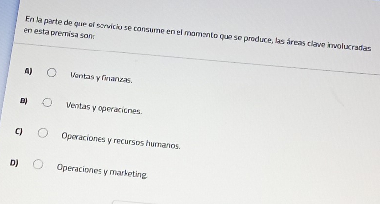 en esta premisa son:
En la parte de que el servicio se consume en el momento que se produce, las áreas clave involucradas
A) Ventas y finanzas.
B) Ventas y operaciones.
C) Operaciones y recursos humanos.
D) Operaciones y marketing.