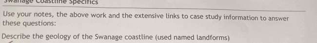 Swanage Coastlne spécifics 
Use your notes, the above work and the extensive links to case study information to answer 
these questions: 
Describe the geology of the Swanage coastline (used named landforms)