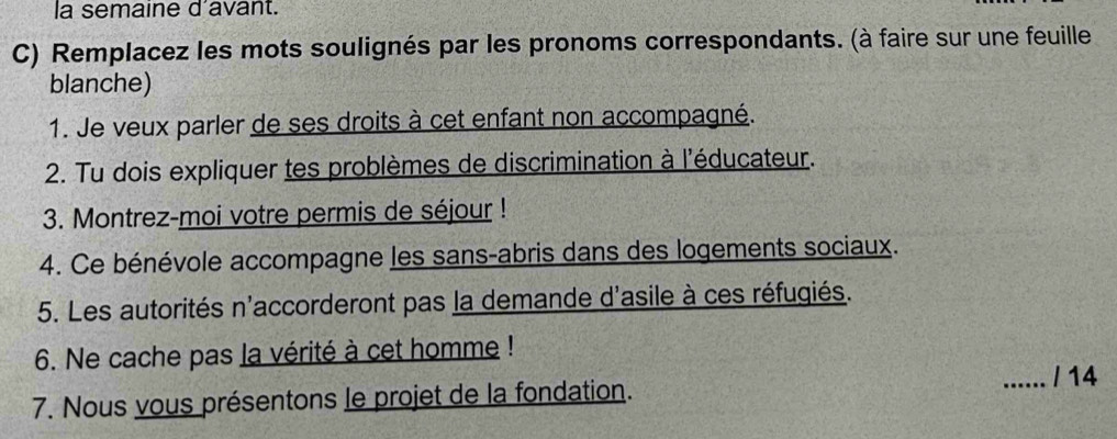 la semaine d'avant. 
C) Remplacez les mots soulignés par les pronoms correspondants. (à faire sur une feuille 
blanche) 
1. Je veux parler de ses droits à cet enfant non accompagné. 
2. Tu dois expliquer tes problèmes de discrimination à l'éducateur. 
3. Montrez-moi votre permis de séjour ! 
4. Ce bénévole accompagne les sans-abris dans des logements sociaux. 
5. Les autorités n'accorderont pas la demande d'asile à ces réfugiés. 
6. Ne cache pas la vérité à cet homme ! 
_/ 14 
7. Nous vous présentons le projet de la fondation.