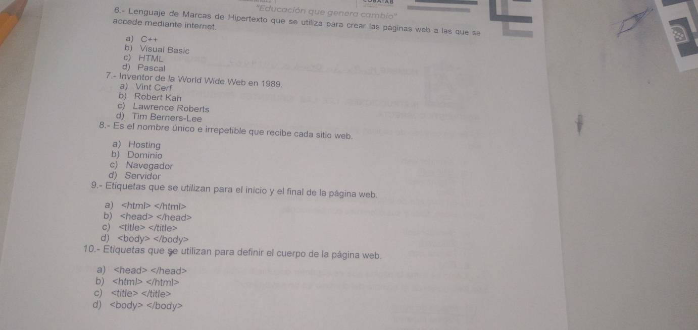 ''Educación que genera cambio'' 2
6.- Lenguaje de Marcas de Hipertexto que se utiliza para crear las páginas web a las que se
accede mediante internet.
a) C++
b) Visual Basic
c) HTML
d) Pascal
7.- Inventor de la World Wide Web en 1989.
a) Vint Cerf
b) Robert Kah
c) Lawrence Roberts
d) Tim Berners-Lee
8.- Es el nombre único e irrepetible que recibe cada sitio web.
a) Hosting
b) Dominio
c) Navegador
d) Servidor
9.- Etiquetas que se utilizan para el inicio y el final de la página web.
a)
b)
c)
d)
10.- Etiquetas que se utilizan para definir el cuerpo de la página web.
a)
b)
c)
d)