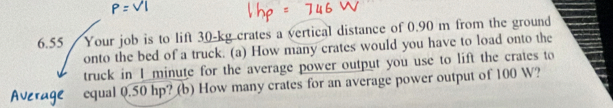 6.55 / Your job is to lift 30-kg crates a vertical distance of 0.90 m from the ground 
onto the bed of a truck. (a) How many crates would you have to load onto the 
truck in I minute for the average power output you use to lift the crates to 
Average equal 0.50 hp? (b) How many crates for an average power output of 100 W?