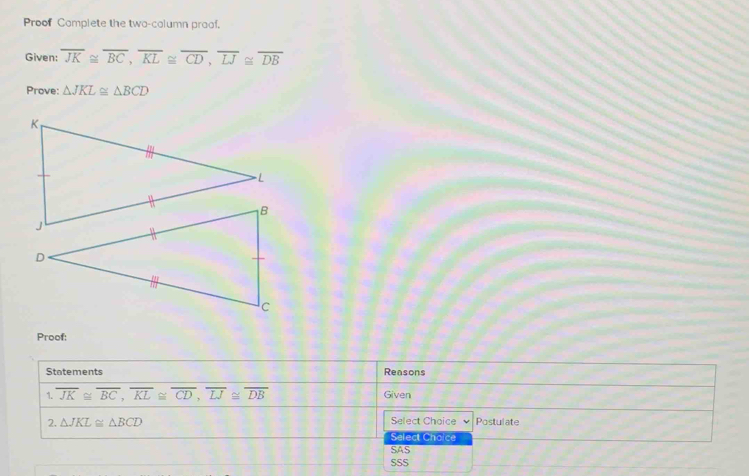 Proof Complete the two-column praof.
Given: overline JK≌ overline BC, overline KL≌ overline CD, overline LJ≌ overline DB
Prove: △ JKL≌ △ BCD
K
Proof:
Statements Reasons
1. overline JK≌ overline BC, overline KL≌ overline CD, overline LJ≌ overline DB Given
2. △ JKL≌ △ BCD Select Choice Postulate
Salect Choice
SAS
SSS