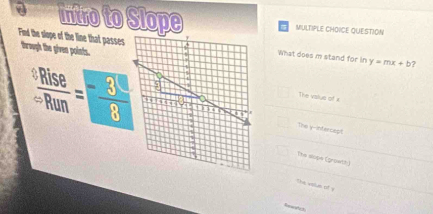 a Intro to Slope MULTIPLE CHOICE QUESTION
Find the slope of the line that passesWhat does m stand for in y=mx+b ?
through the given points.
 sRise/sRun = 3/8 
The value of x
The y -infercept
The slope (growth)
The volue of y
Rewatch